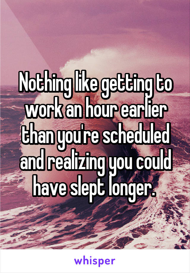 Nothing like getting to work an hour earlier than you're scheduled and realizing you could have slept longer. 