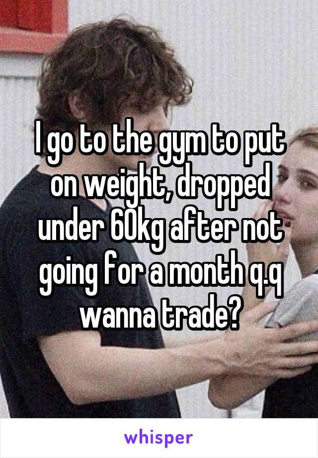I go to the gym to put on weight, dropped under 60kg after not going for a month q.q wanna trade?