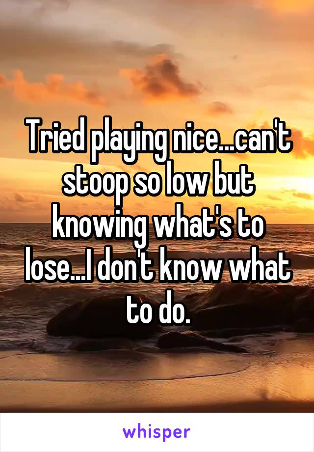 Tried playing nice...can't stoop so low but knowing what's to lose...I don't know what to do.