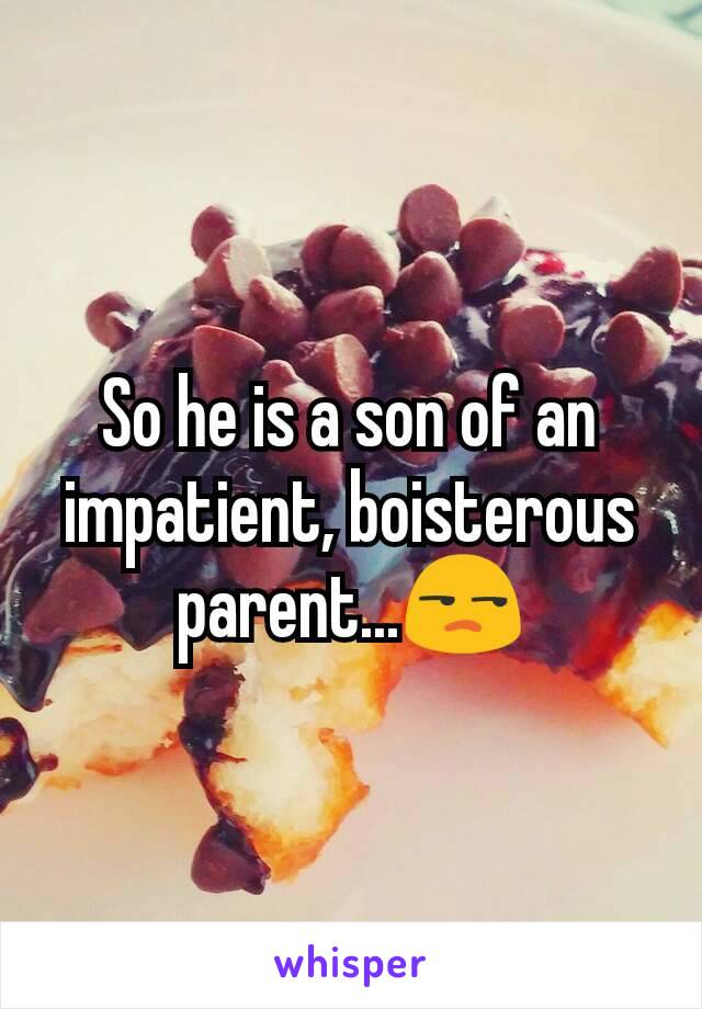So he is a son of an impatient, boisterous parent...😒