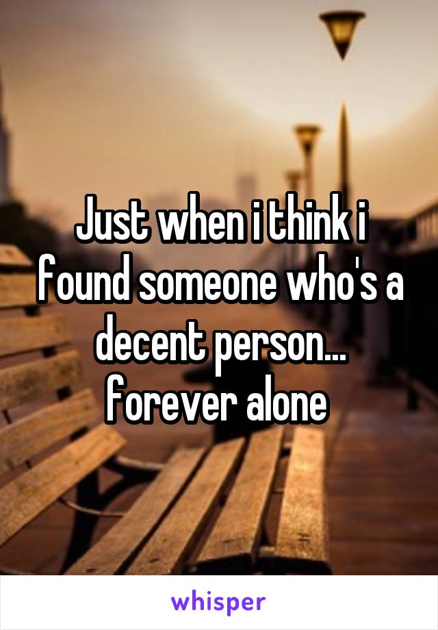 Just when i think i found someone who's a decent person... forever alone 