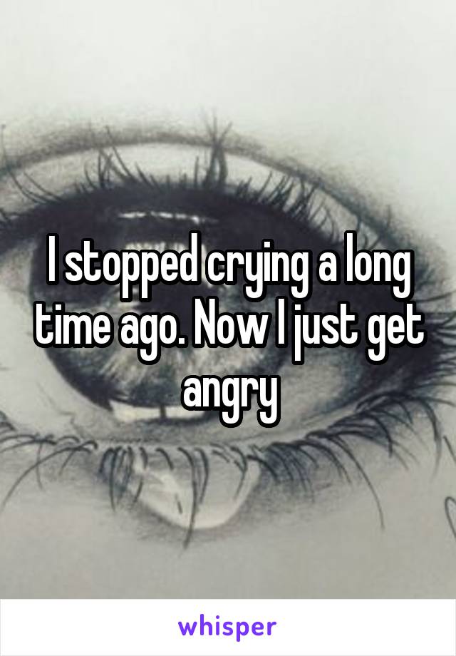 I stopped crying a long time ago. Now I just get angry
