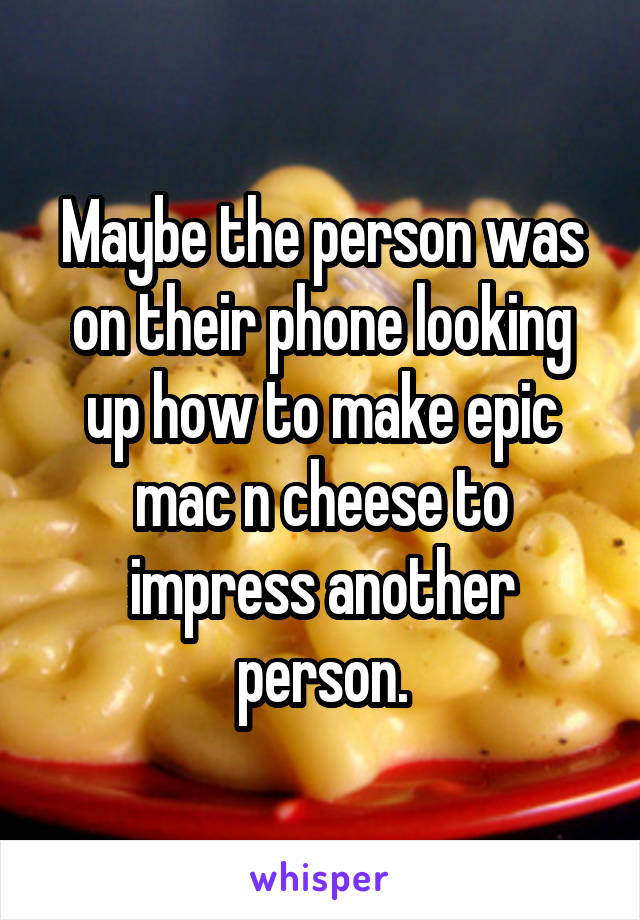 Maybe the person was on their phone looking up how to make epic mac n cheese to impress another person.
