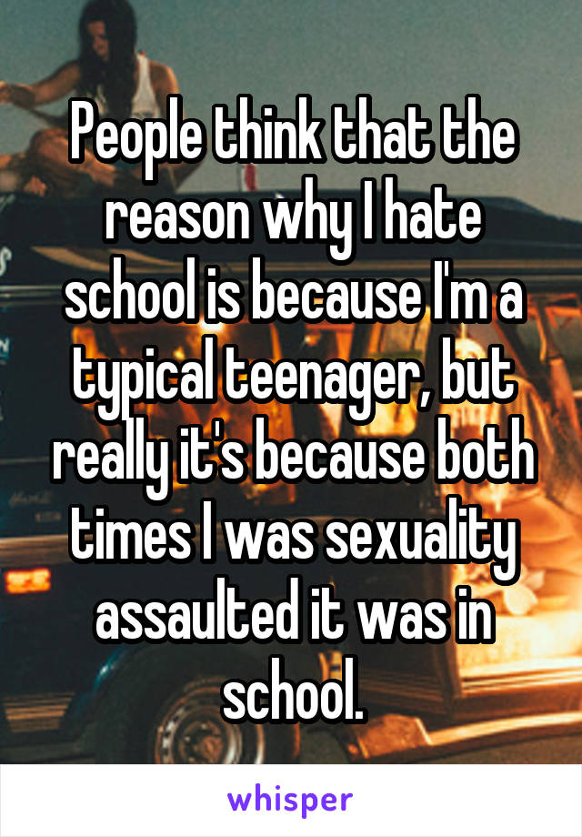 People think that the reason why I hate school is because I'm a typical teenager, but really it's because both times I was sexuality assaulted it was in school.