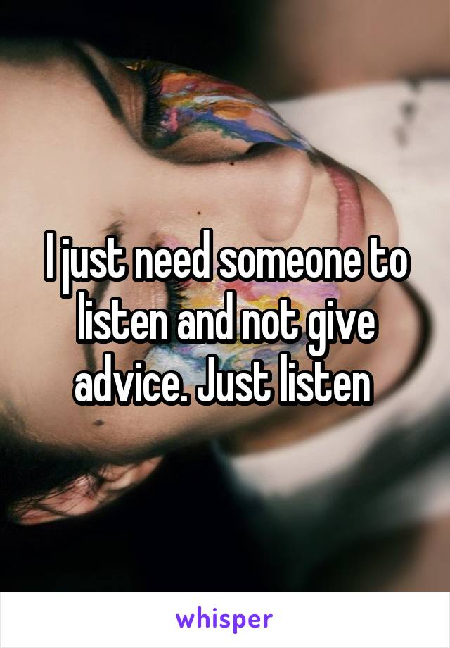 I just need someone to listen and not give advice. Just listen 