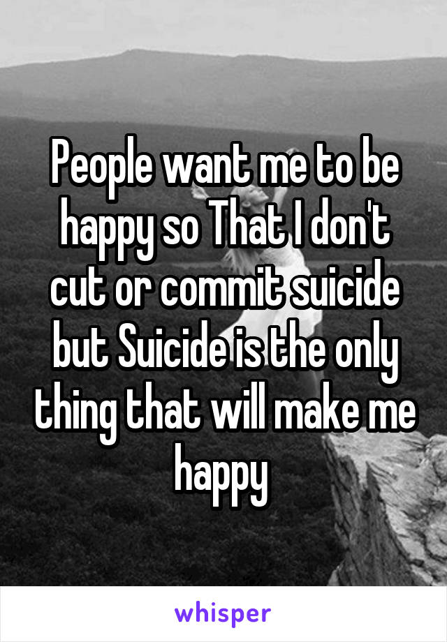 People want me to be happy so That I don't cut or commit suicide but Suicide is the only thing that will make me happy 