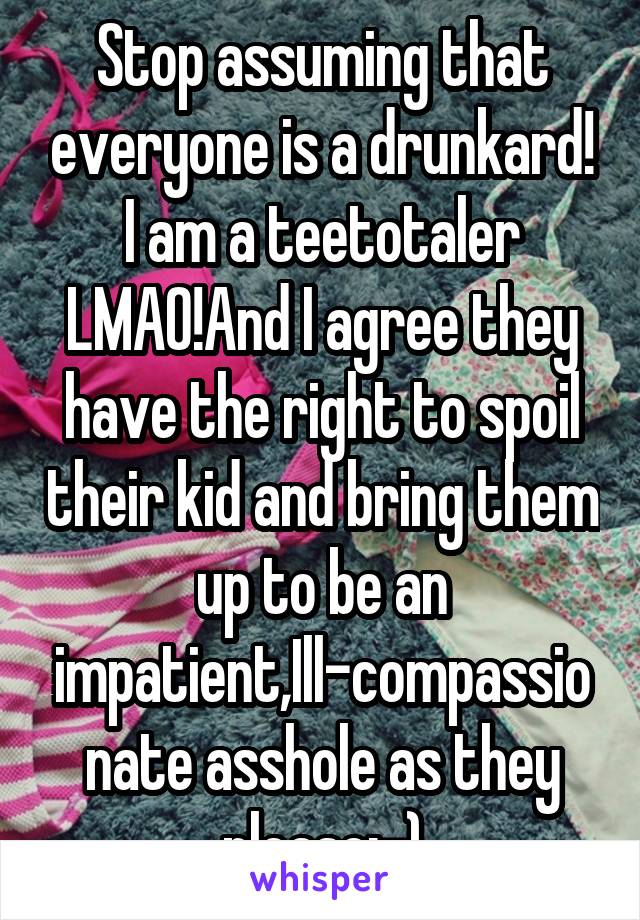 Stop assuming that everyone is a drunkard! I am a teetotaler LMAO!And I agree they have the right to spoil their kid and bring them up to be an impatient,Ill-compassionate asshole as they please:-)