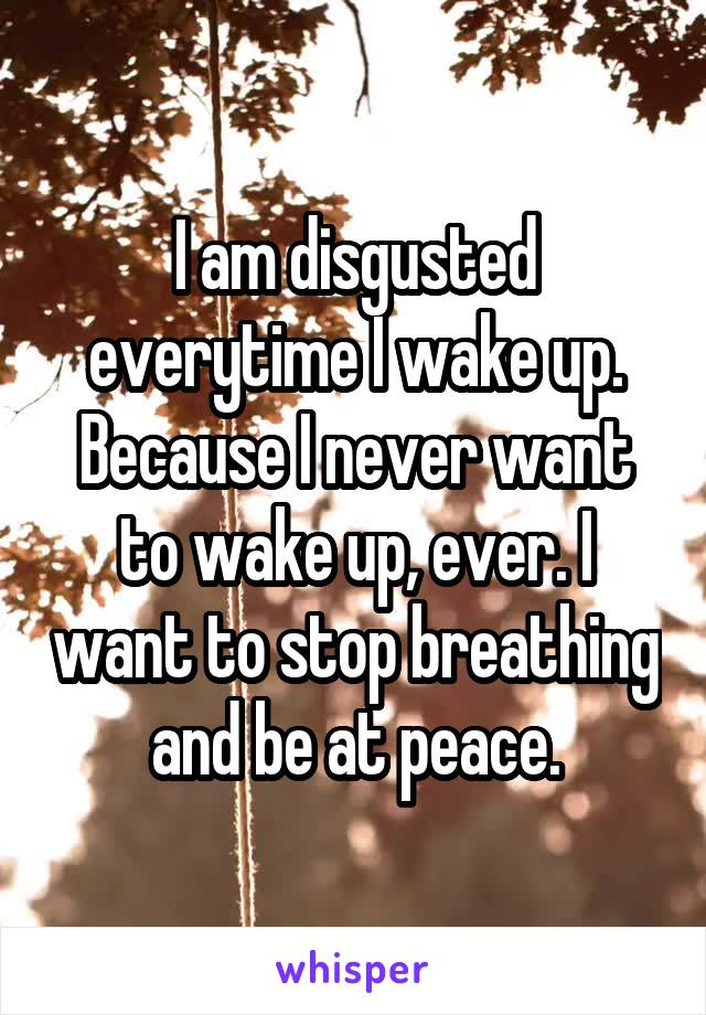 I am disgusted everytime I wake up. Because I never want to wake up, ever. I want to stop breathing and be at peace.
