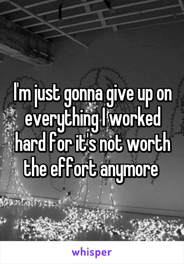 I'm just gonna give up on everything I worked hard for it's not worth the effort anymore 