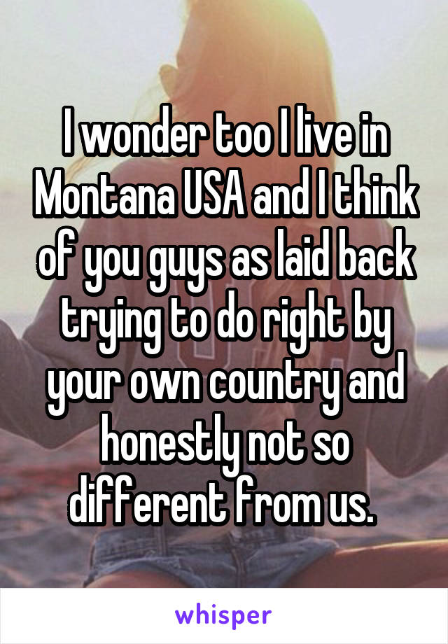 I wonder too I live in Montana USA and I think of you guys as laid back trying to do right by your own country and honestly not so different from us. 