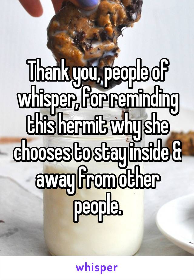 Thank you, people of whisper, for reminding this hermit why she chooses to stay inside & away from other people.