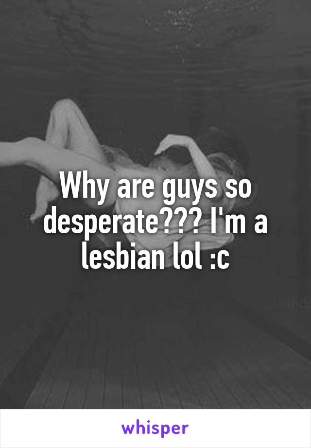 Why are guys so desperate??? I'm a lesbian lol :c