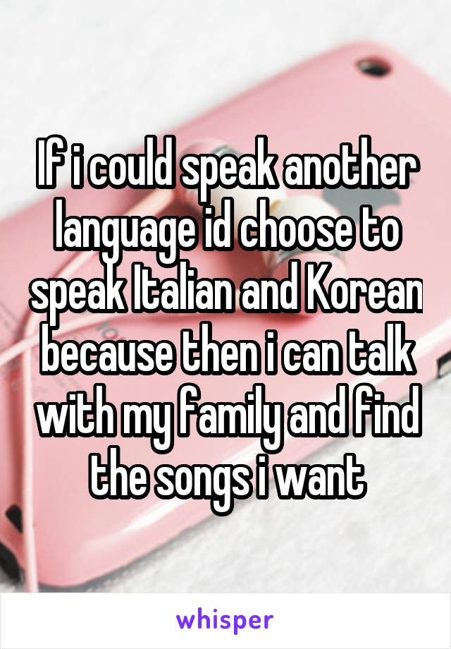 If i could speak another language id choose to speak Italian and Korean because then i can talk with my family and find the songs i want