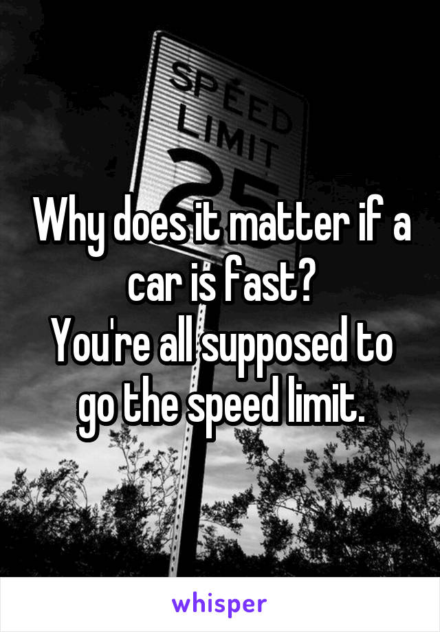 Why does it matter if a car is fast?
You're all supposed to go the speed limit.