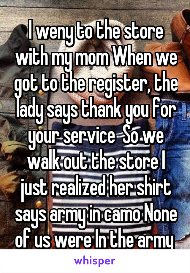 I weny to the store with my mom When we got to the register, the lady says thank you for your service  So we walk out the store I just realized her shirt says army in camo None of us were In the army 