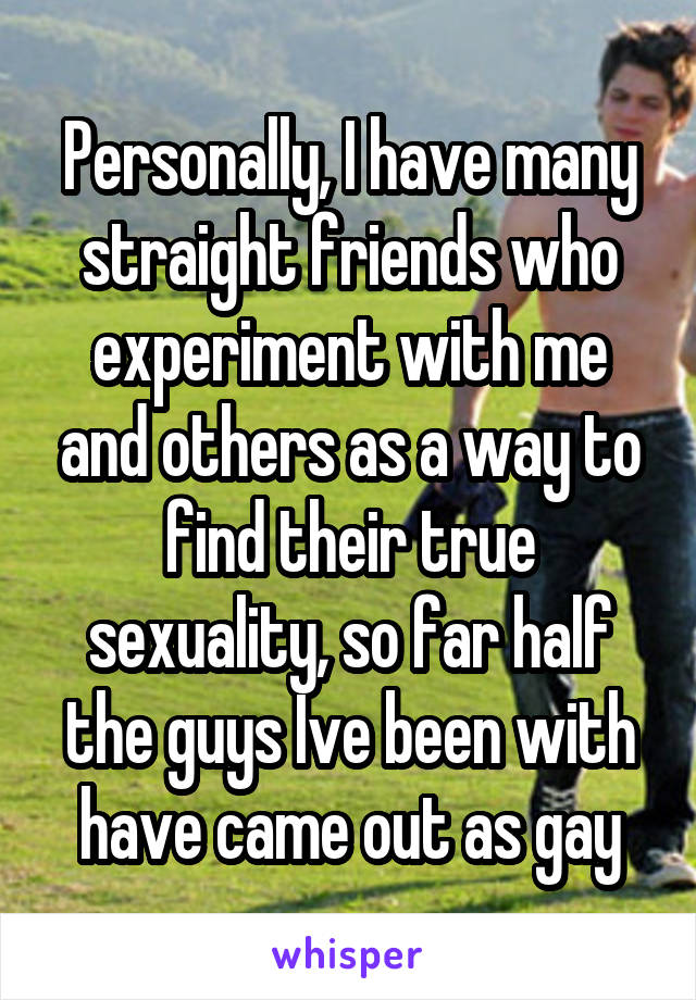 Personally, I have many straight friends who experiment with me and others as a way to find their true sexuality, so far half the guys Ive been with have came out as gay