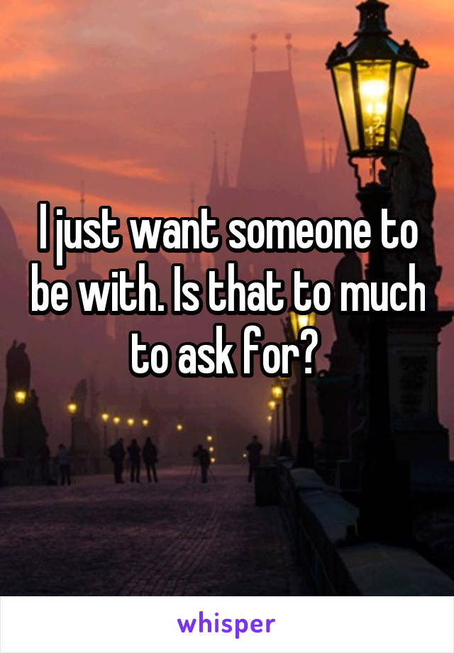 I just want someone to be with. Is that to much to ask for? 
