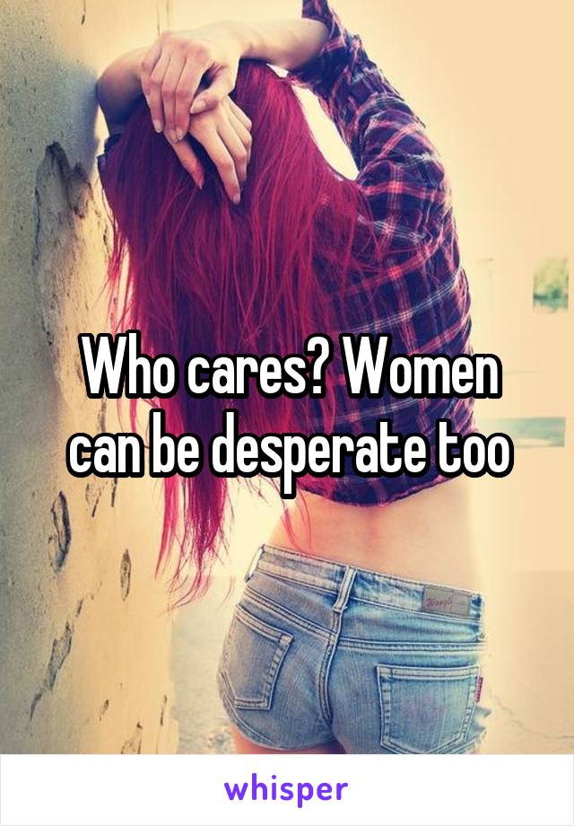 Who cares? Women can be desperate too