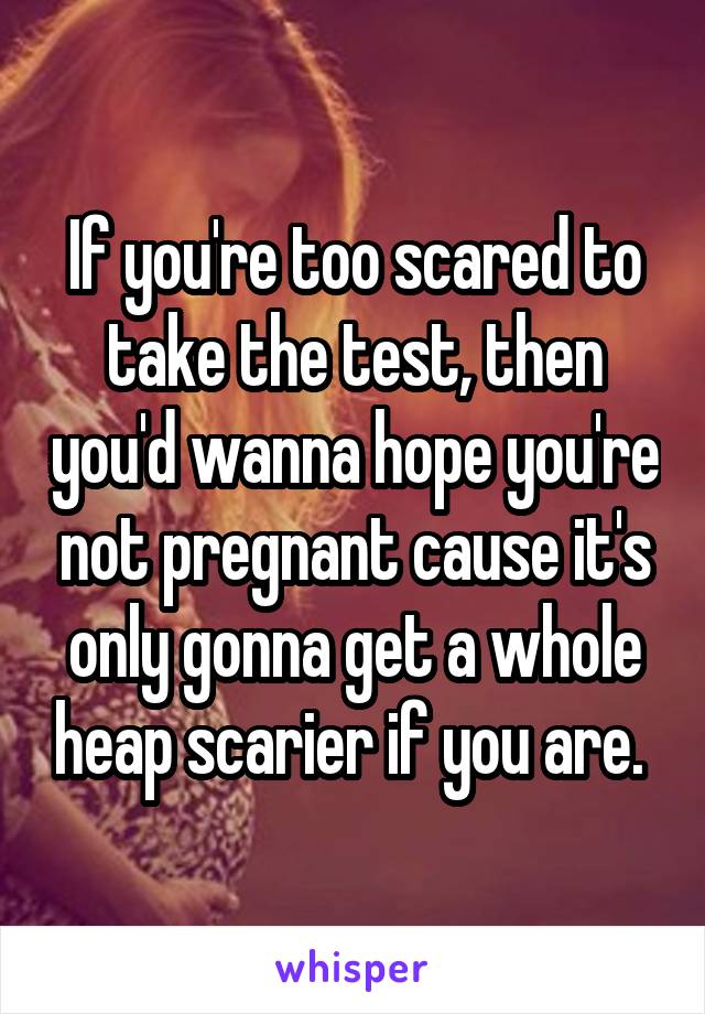 If you're too scared to take the test, then you'd wanna hope you're not pregnant cause it's only gonna get a whole heap scarier if you are. 