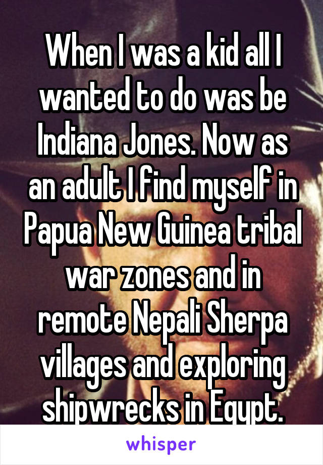 When I was a kid all I wanted to do was be Indiana Jones. Now as an adult I find myself in Papua New Guinea tribal war zones and in remote Nepali Sherpa villages and exploring shipwrecks in Egypt.