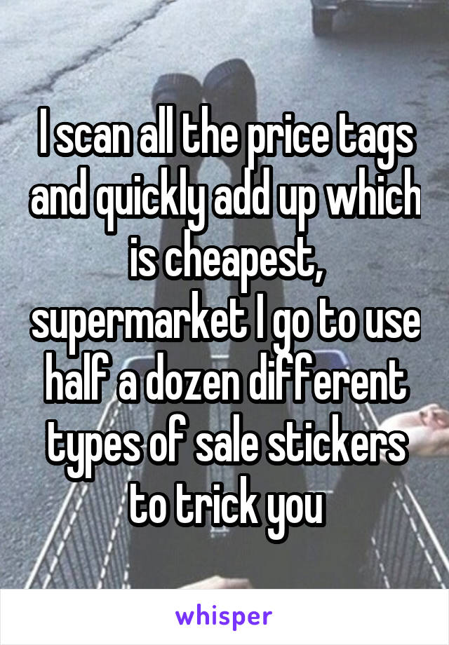 I scan all the price tags and quickly add up which is cheapest, supermarket I go to use half a dozen different types of sale stickers to trick you