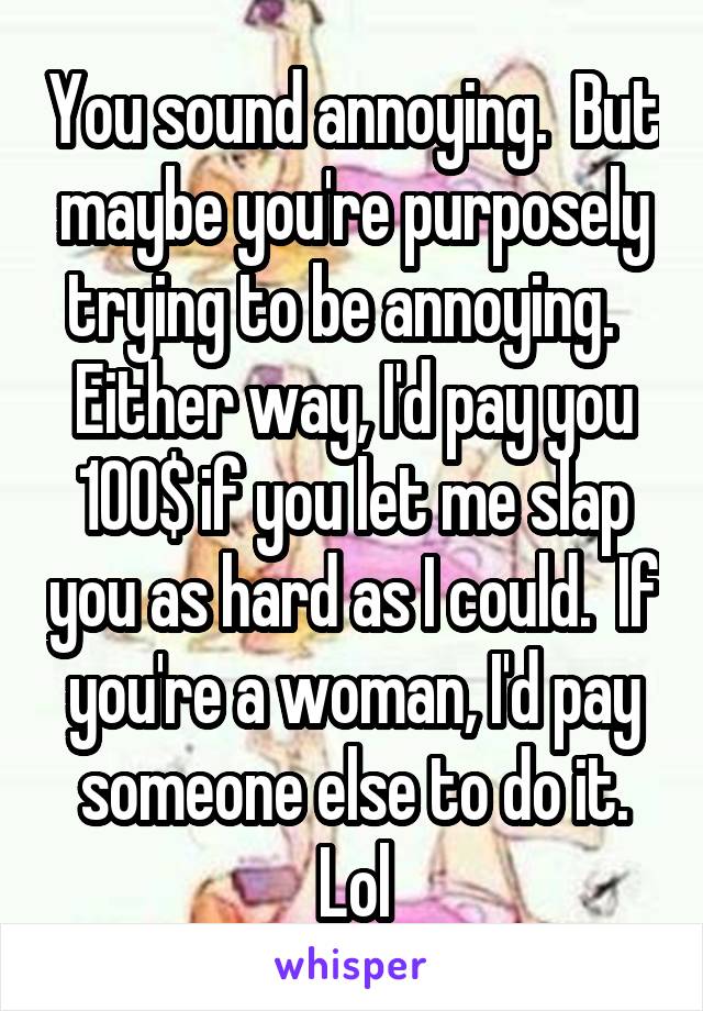 You sound annoying.  But maybe you're purposely trying to be annoying.   Either way, I'd pay you 100$ if you let me slap you as hard as I could.  If you're a woman, I'd pay someone else to do it. Lol