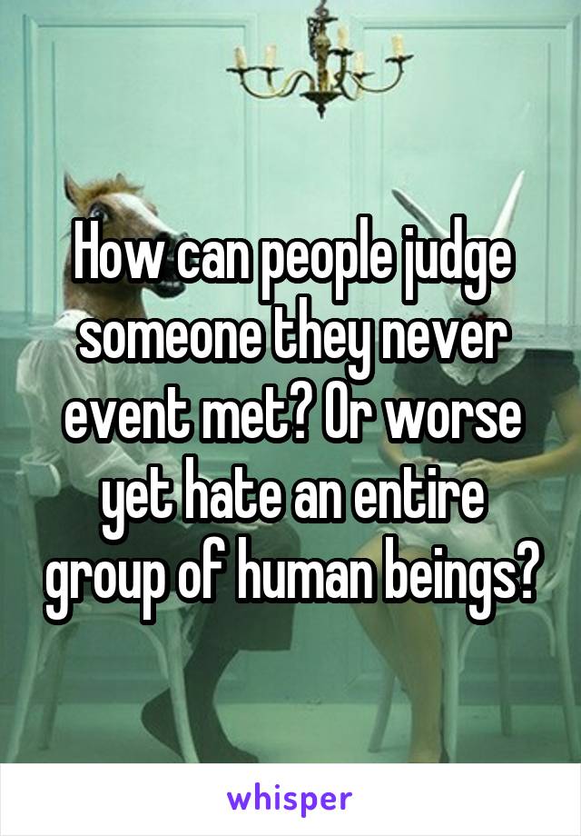 How can people judge someone they never event met? Or worse yet hate an entire group of human beings?