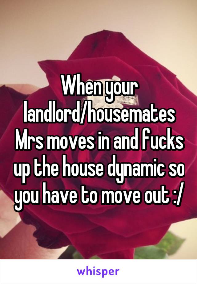 When your landlord/housemates Mrs moves in and fucks up the house dynamic so you have to move out :/