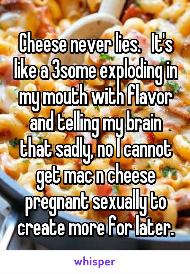 Cheese never lies.   It's like a 3some exploding in my mouth with flavor and telling my brain that sadly, no I cannot get mac n cheese pregnant sexually to create more for later.