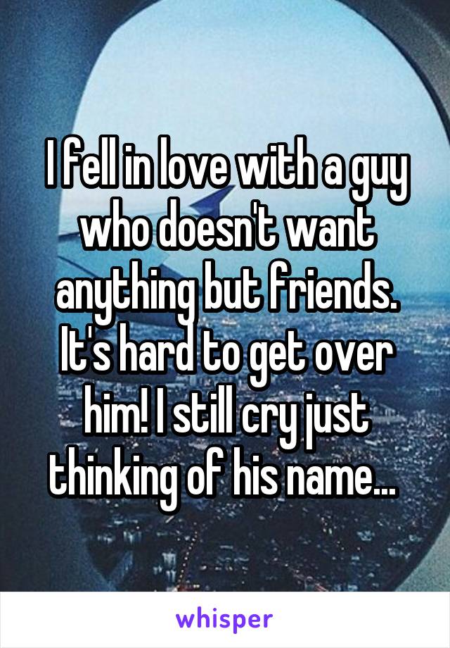 I fell in love with a guy who doesn't want anything but friends. It's hard to get over him! I still cry just thinking of his name... 