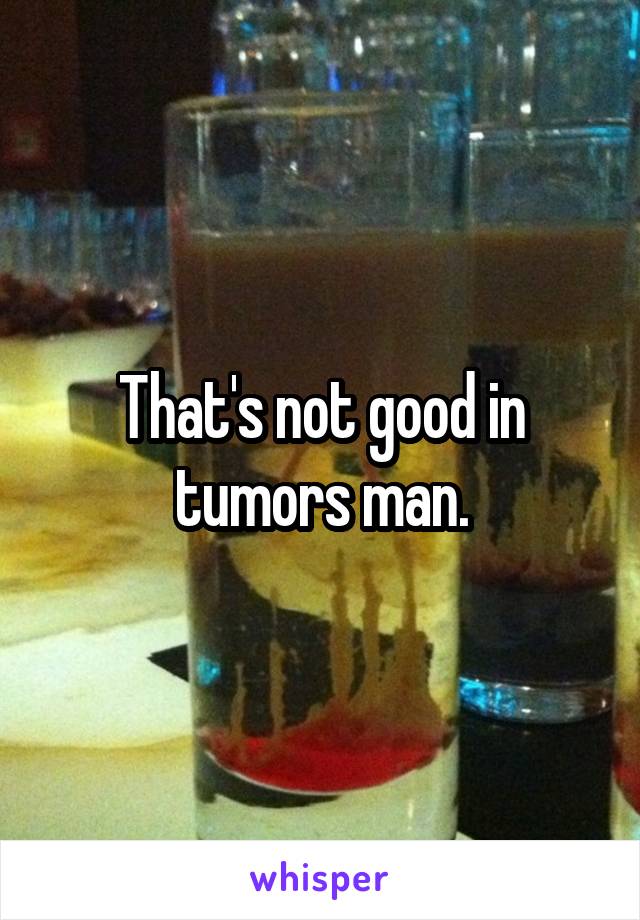 That's not good in tumors man.