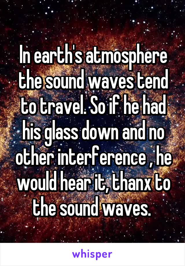 In earth's atmosphere the sound waves tend to travel. So if he had his glass down and no other interference , he would hear it, thanx to the sound waves. 