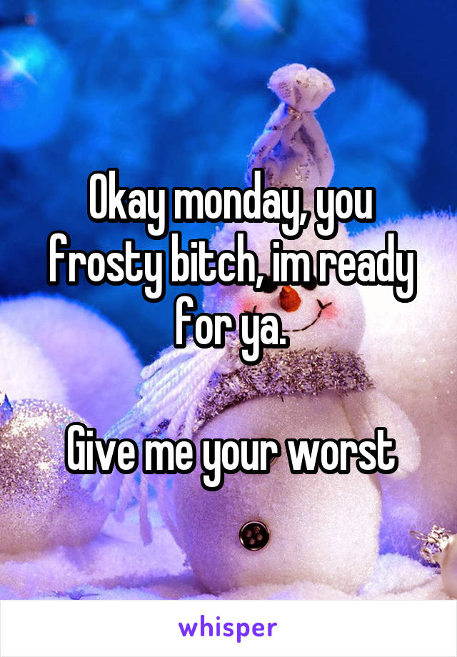 Okay monday, you frosty bitch, im ready for ya.

Give me your worst
