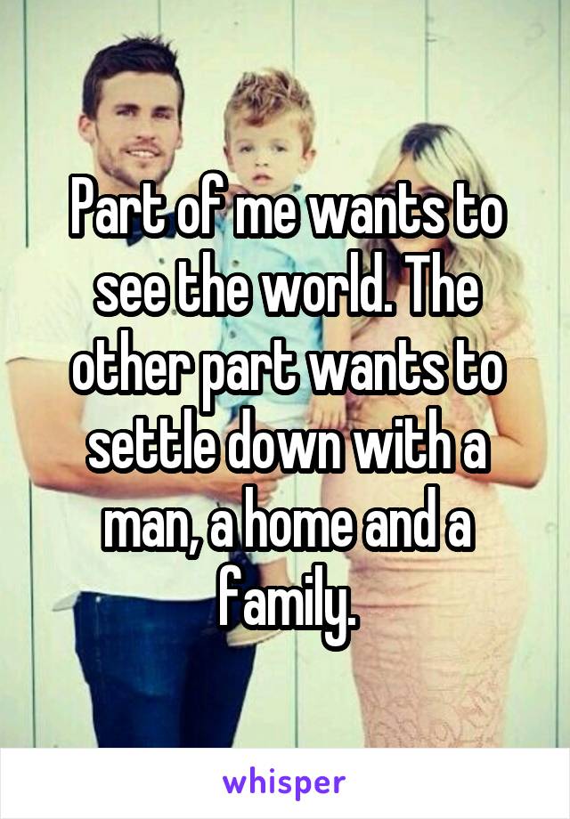 Part of me wants to see the world. The other part wants to settle down with a man, a home and a family.