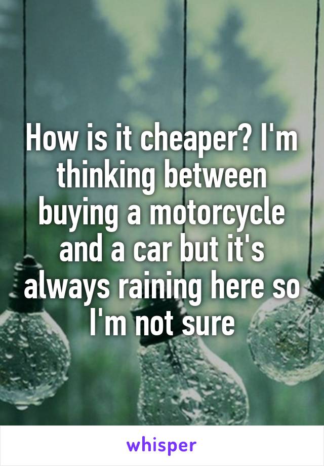 How is it cheaper? I'm thinking between buying a motorcycle and a car but it's always raining here so I'm not sure