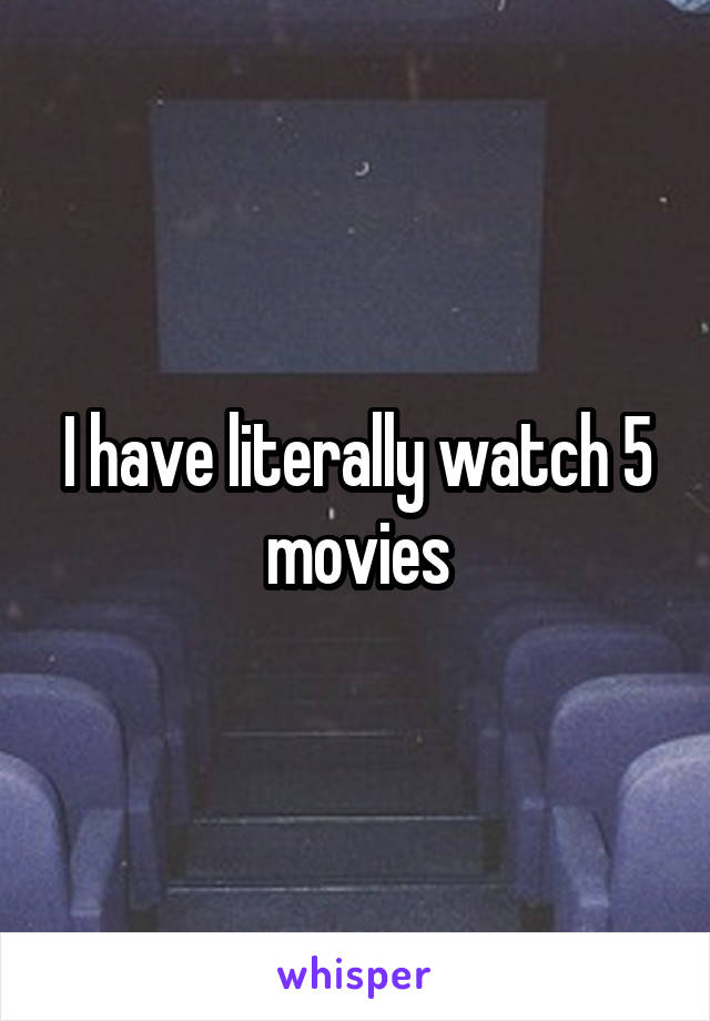 I have literally watch 5 movies
