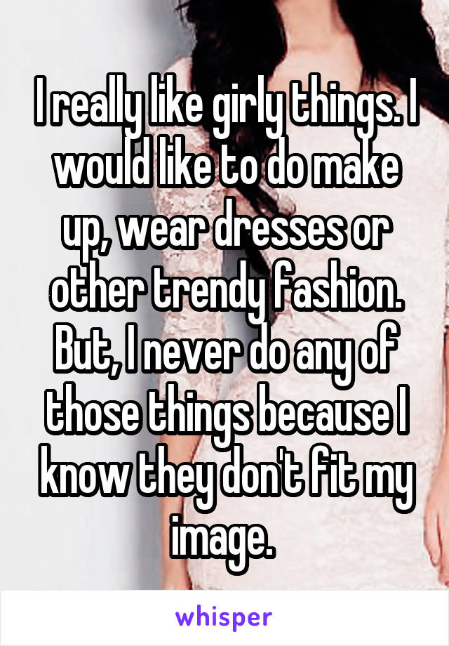 I really like girly things. I would like to do make up, wear dresses or other trendy fashion. But, I never do any of those things because I know they don't fit my image. 