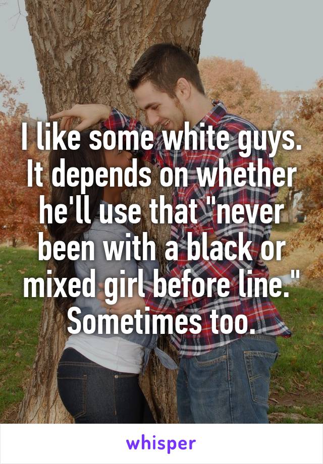 I like some white guys. It depends on whether he'll use that "never been with a black or mixed girl before line." Sometimes too.