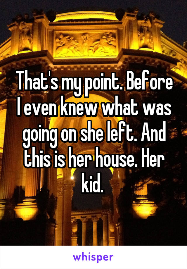 That's my point. Before I even knew what was going on she left. And this is her house. Her kid. 