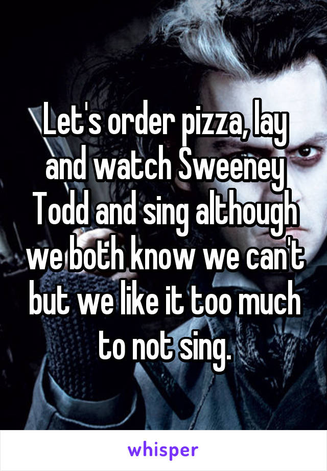 Let's order pizza, lay and watch Sweeney Todd and sing although we both know we can't but we like it too much to not sing.