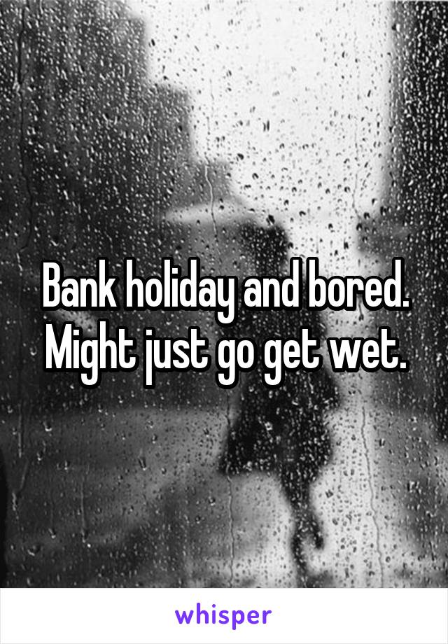 Bank holiday and bored. Might just go get wet.