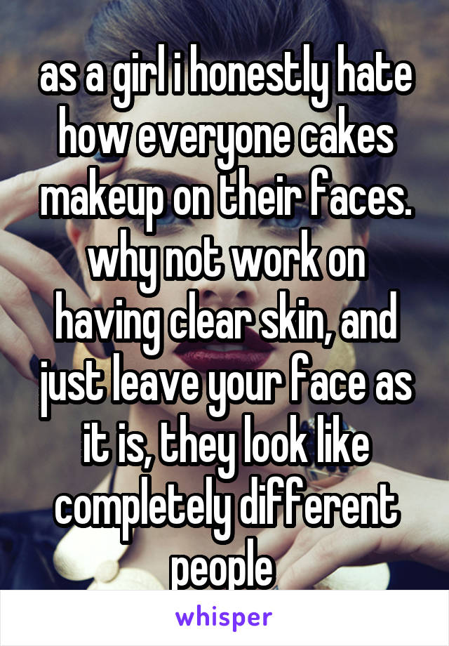 as a girl i honestly hate how everyone cakes makeup on their faces. why not work on having clear skin, and just leave your face as it is, they look like completely different people 