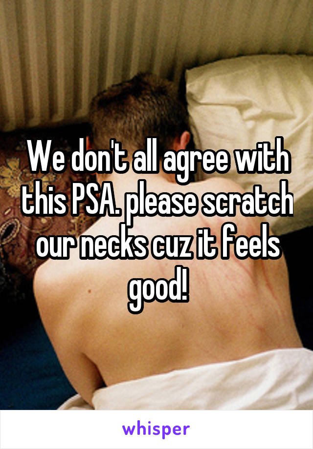 We don't all agree with this PSA. please scratch our necks cuz it feels good!