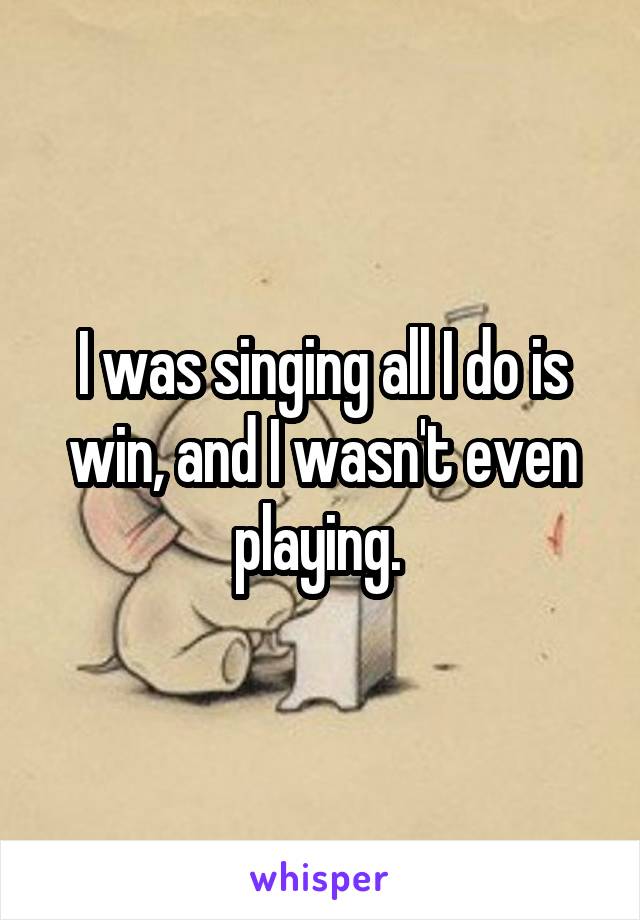 I was singing all I do is win, and I wasn't even playing. 