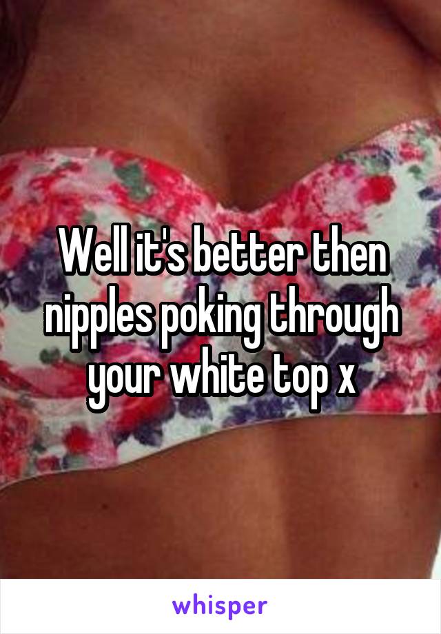 Well it's better then nipples poking through your white top x
