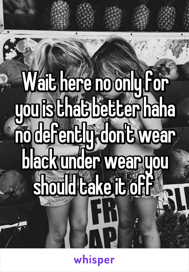 Wait here no only for you is that better haha no defently  don't wear black under wear you should take it off 