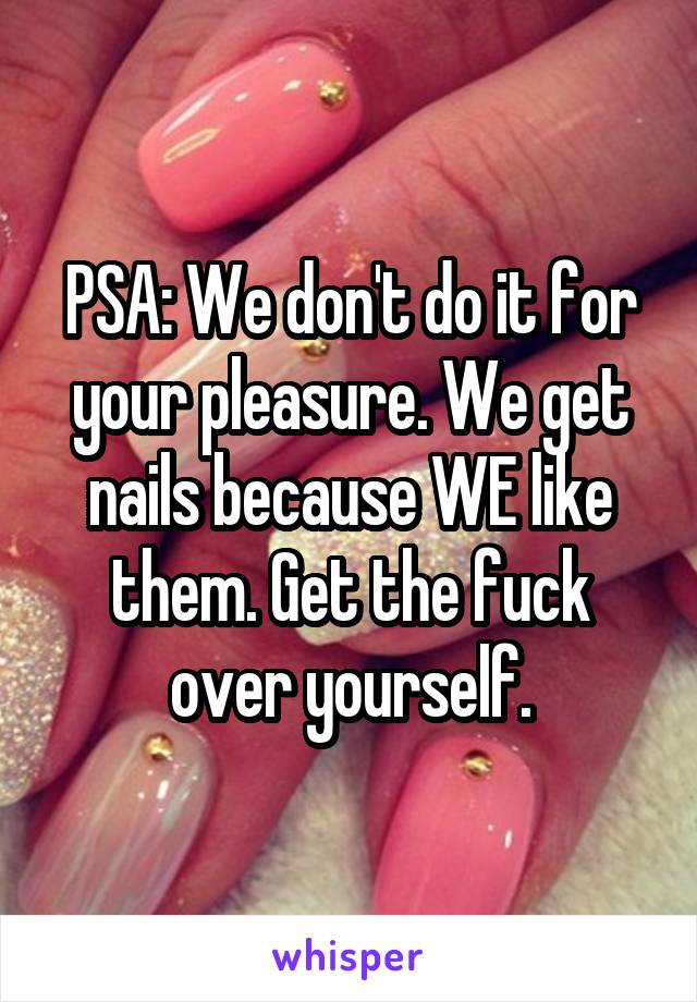 PSA: We don't do it for your pleasure. We get nails because WE like them. Get the fuck over yourself.