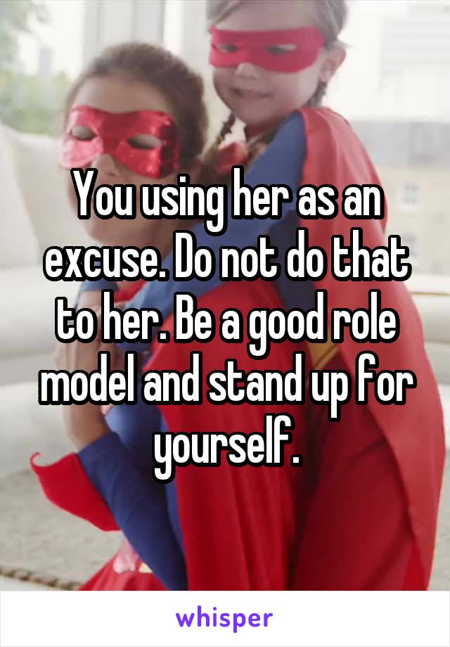 You using her as an excuse. Do not do that to her. Be a good role model and stand up for yourself.
