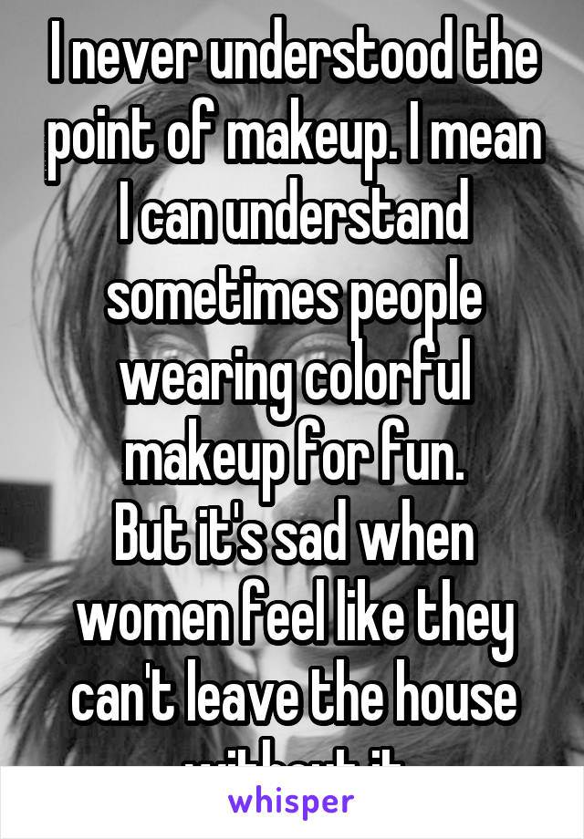 I never understood the point of makeup. I mean I can understand sometimes people wearing colorful makeup for fun.
But it's sad when women feel like they can't leave the house without it