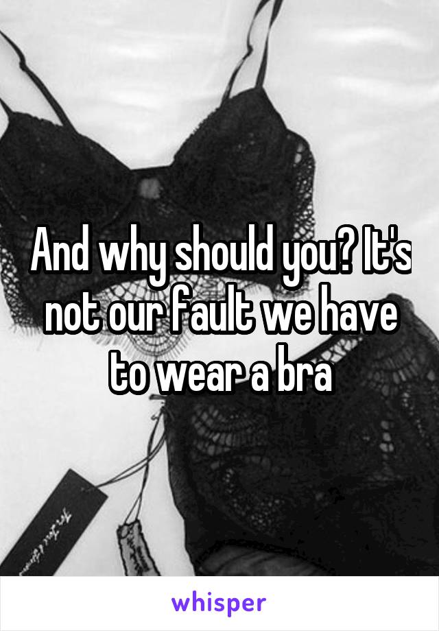 And why should you? It's not our fault we have to wear a bra